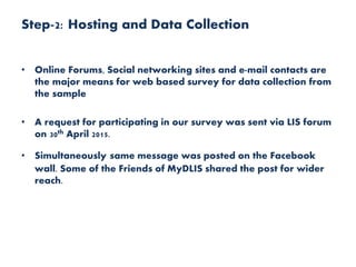 Step-2: Hosting and Data Collection
• Online Forums, Social networking sites and e-mail contacts are
the major means for web based survey for data collection from
the sample
• A request for participating in our survey was sent via LIS forum
on 30th April 2015.
• Simultaneously same message was posted on the Facebook
wall. Some of the Friends of MyDLIS shared the post for wider
reach.
 