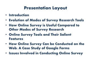 Presentation Layout
• Introduction
• Evolution of Modes of Survey Research Tools
• How Online Survey is Useful Compared to
Other Modes of Survey Research
• Online Survey Tools and Their Salient
Features
• How Online Survey Can be Conducted on the
Web: A Case Study of Google Forms
• Issues Involved in Conducting Online Survey
 
