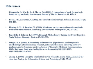 References
• Cobanoglu, C., Warde, B., & Moreo, P.J. (2001). A comparison of mail, fax and web
based survey methods, International Journal of Market Research, 43, 405-10.
• Evans, J.R., & Mathur, A. (2005). The value of online surveys. Internet Research, 15 (2),
195-219.
• Fleming, L.M., & Bowden, M. (2009). Web based surveys as an alternative methods
traditional mail methods, Journal of Environmental Management, 90, 284-292.
• Kaye B.K. & Johnson T.J. (1999). Research Methodology: Taming the Cyber Frontier.
Social Science Computer Review, 17, 323-337.
• Wright, K.B. (2006). Researching Internet based populations: Advantages and
disadvantages of online survey research, online questionnaire authoring software
packages, and web survey services. Journal of Computer-Mediated Communication,
10(3). Retrieved from http://onlinelibrary.wiley.com/doi/10.1111/j.1083-
6101.2005.tb00259.x/full
• Zhang, Y. (1999). Using the Internet for survey research: A case study. Journal of the
American Society for Information Science and Technology, 51(1), 57-68.
 
