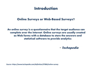 Introduction
Online Surveys or Web-Based Surveys?
An online survey is a questionnaire that the target audience can
complete over the Internet. Online surveys are usually created
as Web forms with a database to store the answers and
statistical software to provide analytics
- Techopedia
Source: https://www.techopedia.com/definition/27866/online-survey
 