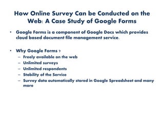 How Online Survey Can be Conducted on the
Web: A Case Study of Google Forms
• Google Forms is a component of Google Docs which provides
cloud based document file management service.
• Why Google Forms ?
– Freely available on the web
– Unlimited surveys
– Unlimited respondents
– Stability of the Service
– Survey data automatically stored in Google Spreadsheet and many
more
 