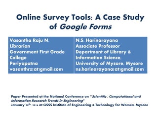 Online Survey Tools: A Case Study
of Google Forms
Paper Presented at the National Conference on “Scientific , Computational and
Information Research Trends in Engineering”
January 30th, 2016 at GSSS Institute of Engineering & Technology for Women, Mysore
Vasantha Raju N.
Librarian
Government First Grade
College
Periyapatna
vasanthrz[at]gmail.com
N.S. Harinarayana
Associate Professor
Department of Library &
Information Science,
University of Mysore, Mysore
ns.harinarayana[at]gmail.com
 