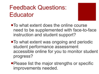 Feedback Questions:
Educator
To what extent does the online course
 need to be supplemented with face-to-face
 instruction and student support?
To what extent was ongoing and periodic
 student performance assessment
 accessible online for you to monitor student
 progress?
Please list the major strengths or specific
 improvements needed.
 