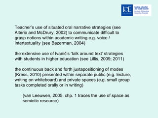 Teacher’s use of situated oral narrative strategies (see
Alterio and McDrury, 2002) to communicate difficult to
grasp notions within academic writing e.g. voice /
intertextuality (see Bazerman, 2004)
the extensive use of Ivanič’s ‘talk around text’ strategies
with students in higher education (see Lillis, 2009; 2011)
the continuous back and forth juxtapositioning of modes
(Kress, 2010) presented within separate public (e.g. lecture,
writing on whiteboard) and private spaces (e.g. small group
tasks completed orally or in writing)
(van Leeuwen, 2005, chp. 1 traces the use of space as
semiotic resource)
 