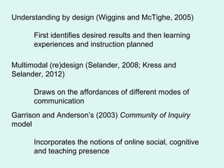 Understanding by design (Wiggins and McTighe, 2005)
First identifies desired results and then learning
experiences and instruction planned
Multimodal (re)design (Selander, 2008; Kress and
Selander, 2012)
Draws on the affordances of different modes of
communication
Garrison and Anderson’s (2003) Community of Inquiry
model
Incorporates the notions of online social, cognitive
and teaching presence
 