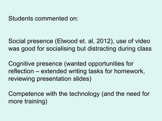 Students commented on:
Social presence (Elwood et. al, 2012), use of video
was good for socialising but distracting during class
Cognitive presence (wanted opportunities for
reflection – extended writing tasks for homework,
reviewing presentation slides)
Competence with the technology (and the need for
more training)
 
