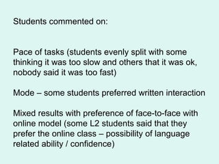 Students commented on:
Pace of tasks (students evenly split with some
thinking it was too slow and others that it was ok,
nobody said it was too fast)
Mode – some students preferred written interaction
Mixed results with preference of face-to-face with
online model (some L2 students said that they
prefer the online class – possibility of language
related ability / confidence)
 