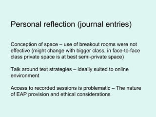Personal reflection (journal entries)
Conception of space – use of breakout rooms were not
effective (might change with bigger class, in face-to-face
class private space is at best semi-private space)
Talk around text strategies – ideally suited to online
environment
Access to recorded sessions is problematic – The nature
of EAP provision and ethical considerations
 