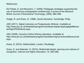 References
De Freitas, S. and Neumann, T. (2009). Pedagogic strategies supporting the
use of synchronous audiographic conferencing: a review of the literature.
British Journal of Educational Technology, (46/6), 980–998.
Hodge, R. and Kress, G. (1988), Social Semiotics, Cambridge: Polity.
JISC (2011). Digital Literacies as Postgraduate Attribute. Available at:
http://www.jisc.ac.uk/whatwedo/programmes/elearning/developingdigitalliteraci
es/DigLitPGAttribute.aspx
JISC (2008). Coventry Online Writing Laboratory. Available at:
http://www.jisc.ac.uk/whatwedo/programmes/elearning/curriculumdelivery/cowl.
aspx
Kress, G. (2010). Multimodality. London: Routledge.
Kress, G. and Selander, S. (2012). Multimodal design, learning and cultures of
recognition. Internet and Higher Education, 15, 265–268.
 