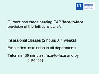 Current non credit bearing EAP ‘face-to-face’
provision at the IoE consists of:
Insessional classes (2 hours X 4 weeks)
Embedded instruction in all departments
Tutorials (30 minutes, face-to-face and by
distance)
 