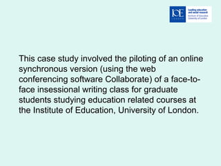 This case study involved the piloting of an online
synchronous version (using the web
conferencing software Collaborate) of a face-to-
face insessional writing class for graduate
students studying education related courses at
the Institute of Education, University of London.
 