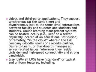  videos and third-party applications. They support
synchronous (at the same time) and
asynchronous (not at the same time) interactions
between faculty and students and students and
students. Online learning management systems
can be hosted locally (i.e., kept on a server
physically located at an educational institution)
or remotely, “in the cloud” wherein the LMS
company (Moodle Rooms or a Moodle partner,
Desire to Learn, or Blackboard) manages all
server-related issues. Wherever they reside,
LMSs demand high-speed connectivity and strong
bandwidth.
 Essentially all LMSs have “standard” or typical
and uniform features, including:
 