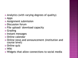  Analytics (with varying degrees of quality)
 Apps
 Assignment submission
 Discussion forum
 File upload/ download capacity
 Grading
 Instant messages
 Online calendar
 Online news and announcement (institution and
course level)
 Online quiz
 Wiki
 Widgets that allow connections to social media
 