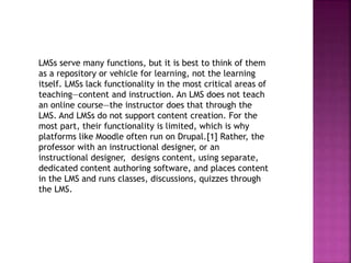 LMSs serve many functions, but it is best to think of them
as a repository or vehicle for learning, not the learning
itself. LMSs lack functionality in the most critical areas of
teaching—content and instruction. An LMS does not teach
an online course—the instructor does that through the
LMS. And LMSs do not support content creation. For the
most part, their functionality is limited, which is why
platforms like Moodle often run on Drupal.[1] Rather, the
professor with an instructional designer, or an
instructional designer, designs content, using separate,
dedicated content authoring software, and places content
in the LMS and runs classes, discussions, quizzes through
the LMS.
 