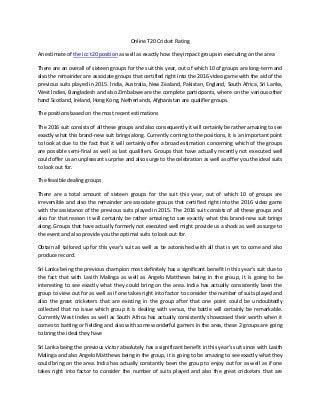 Online T20 Cricket Rating
An estimate of the icc t20 position as well as exactly how they impact groups in executing on the area
There are an overall of sixteen groups for the suit this year, out of which 10 of groups are long-term and
also the remainder are associate groups that certified right into the 2016 video game with the aid of the
previous suits played in 2015. India, Australia, New Zealand, Pakistan, England, South Africa, Sri Lanka,
West Indies, Bangladesh and also Zimbabwe are the complete participants, where on the various other
hand Scotland, Ireland, Hong Kong, Netherlands, Afghanistan are qualifier groups.
The positions based on the most recent estimations
The 2016 suit consists of all these groups and also consequently it will certainly be rather amazing to see
exactly what this brand-new suit brings along. Currently coming to the positions, it is an important point
to look at due to the fact that it will certainly offer a broad estimation concerning which of the groups
are possible semi-final as well as last qualifiers. Groups that have actually recently not executed well
could offer us an unpleasant surprise and also surge to the celebration as well as offer you the ideal suits
to look out for.
The feasible dealing groups
There are a total amount of sixteen groups for the suit this year, out of which 10 of groups are
irreversible and also the remainder are associate groups that certified right into the 2016 video game
with the assistance of the previous suits played in 2015. The 2016 suit consists of all these groups and
also for that reason it will certainly be rather amazing to see exactly what this brand-new suit brings
along. Groups that have actually formerly not executed well might provide us a shock as well as surge to
the event and also provide you the optimal suits to look out for.
Obtain all tailored up for this year's suit as well as be astonished with all that is yet to come and also
produce record.
Sri Lanka being the previous champion most definitely has a significant benefit in this year's suit due to
the fact that with Lasith Malinga as well as Angelo Matthews being in the group, it is going to be
interesting to see exactly what they could bring on the area. India has actually consistently been the
group to view out for as well as if one takes right into factor to consider the number of suits played and
also the great cricketers that are existing in the group after that one point could be undoubtedly
collected that no issue which group it is dealing with versus, the battle will certainly be remarkable.
Currently West Indies as well as South Africa has actually consistently showcased their worth when it
comes to batting or fielding and also with some wonderful gamers in the area, these 2 groups are going
to bring the ideal they have
Sri Lanka being the previous victor absolutely has a significant benefit in this year's suit since with Lasith
Malinga and also Angelo Matthews being in the group, it is going to be amazing to see exactly what they
could bring on the area. India has actually constantly been the group to enjoy out for as well as if one
takes right into factor to consider the number of suits played and also the great cricketers that are
 