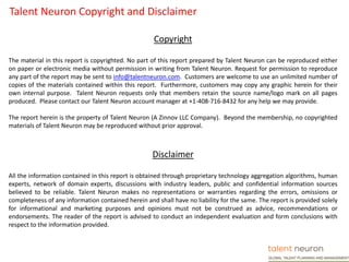 Talent Neuron Copyright and Disclaimer
Copyright
The material in this report is copyrighted. No part of this report prepared by Talent Neuron can be reproduced either
on paper or electronic media without permission in writing from Talent Neuron. Request for permission to reproduce
any part of the report may be sent to info@talentneuron.com. Customers are welcome to use an unlimited number of
copies of the materials contained within this report. Furthermore, customers may copy any graphic herein for their
own internal purpose. Talent Neuron requests only that members retain the source name/logo mark on all pages
produced. Please contact our Talent Neuron account manager at +1-408-716-8432 for any help we may provide.
The report herein is the property of Talent Neuron (A Zinnov LLC Company). Beyond the membership, no copyrighted
materials of Talent Neuron may be reproduced without prior approval.
Disclaimer
All the information contained in this report is obtained through proprietary technology aggregation algorithms, human
experts, network of domain experts, discussions with industry leaders, public and confidential information sources
believed to be reliable. Talent Neuron makes no representations or warranties regarding the errors, omissions or
completeness of any information contained herein and shall have no liability for the same. The report is provided solely
for informational and marketing purposes and opinions must not be construed as advice, recommendations or
endorsements. The reader of the report is advised to conduct an independent evaluation and form conclusions with
respect to the information provided.
 