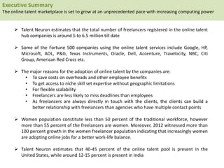  Talent Neuron estimates that the total number of freelancers registered in the online talent
hub companies is around 5 to 6.5 million till date
 Some of the Fortune 500 companies using the online talent services include Google, HP,
Microsoft, AOL, P&G, Texas Instruments, Oracle, Dell, Accenture, Travelocity, NBC, Citi
Group, American Red Cross etc.
 The major reasons for the adoption of online talent by the companies are:
• To save costs on overheads and other employee benefits
• To get access to niche skill set expertise without geographic limitations
• For flexible scalability
• Freelancers are less likely to miss deadlines than employees
• As freelancers are always directly in touch with the clients, the clients can build a
better relationship with freelancers than agencies who have multiple contact points
 Women population constitute less than 50 percent of the traditional workforce, however
more than 55 percent of the freelancers are women. Moreover, 2012 witnessed more than
100 percent growth in the women freelancer population indicating that increasingly women
are adopting online jobs for a better work-life balance.
 Talent Neuron estimates that 40-45 percent of the online talent pool is present in the
United States, while around 12-15 percent is present in India
Executive Summary
The online talent marketplace is set to grow at an unprecedented pace with increasing computing power
 