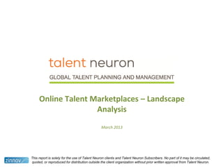 Online Talent Marketplaces – Landscape
Analysis
March 2013
This report is solely for the use of Talent Neuron clients and Talent Neuron Subscribers. No part of it may be circulated,
quoted, or reproduced for distribution outside the client organization without prior written approval from Talent Neuron.
 