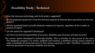 Feasibility Study : Technical
• Does the necessary technology exist to do what is suggested?
• Do the proposed equipment’s have the technical capacity to hold the data required to use the new
system?
• Will the proposed system provide adequate response to inquiries, regardless of the number or
location of users?
• Can the system be upgraded if developed?
• Are there any technical guarantees of accuracy, reliability, ease of access and data security?
The current system developed is technically feasible. Thus it provides an easy access to the users.
The database’s purpose is to create, establish and maintain a workflow among various entities in
order to facilitate all concerned users in their various capacities or roles. Therefore, it provides the
technical guarantee of accuracy, reliability and security.
 