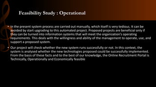 Feasibility Study : Operational
• In the present system process are carried out manually, which itself is very tedious. It can be
avoided by start upgrading to this automated project. Proposed projects are beneficial only if
they can be turned into information systems that will meet the organization’s operating
requirements. This deals with the willingness and ability of the management to operate, use, and
support a proposed system.
• Our project will check whether the new system runs successfully or not. In this context, the
system is analysed whether the new technologies proposed could be successfully implemented.
From the basis of these facts and to the best of our knowledge, the Online Recruitment Portal is
Technically, Operationally and Economically feasible
 