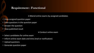 Requirement : Functional
Attend online exams by assigned candidates
• View assigned question paper
• View questions in the question paper
• Answer the question
• View published result
Conduct online exam
• Select candidates for online exam
• Inform online exam date and time (mail or notification)
• Upload questions
• Generate question paper
 
