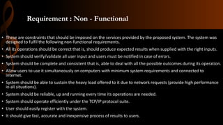 Requirement : Non - Functional
• These are constraints that should be imposed on the services provided by the proposed system. The system was
designed to fulfil the following non-functional requirements.
• All its operations should be correct that is, should produce expected results when supplied with the right inputs.
• System should verify/validate all user input and users must be notified in case of errors.
• System should be complete and consistent that is, able to deal with all the possible outcomes during its operation.
• Allow users to use it simultaneously on computers with minimum system requirements and connected to
internet.
• System should be able to sustain the heavy load offered to it due to network requests (provide high performance
in all situations).
• System should be reliable, up and running every time its operations are needed.
• System should operate efficiently under the TCP/IP protocol suite.
• User should easily register with the system.
• It should give fast, accurate and inexpensive process of results to users.
 
