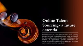 Online Talent
Sourcing- a future
essentia
This software is an Aadhaar based online talent sourcing
and will help the present and future mode of reducing
the time , of recruitment and hence will increase the
number in applications, quality, experience and
engagement.This software Projects, Ideas are the offical
work of Asha , Amrutha and Alwin.
 