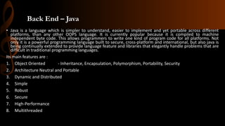 Back End – Java
• Java is a language which is simpler to understand, easier to implement and yet portable across different
platforms, than any other OOPS language. It is currently popular because it is compiled to machine
independent byte code. This allows programmers to write one kind of program code for all platforms. Not
only it is a powerful programming language built to secure, cross-platform and international, but also java is
being continually extended to provide language feature and libraries that elegantly handle problems that are
difficult in traditional programming languages.
Its main features are :
1. Object Oriented - Inheritance, Encapsulation, Polymorphism, Portability, Security
2. Architecture Neutral and Portable
3. Dynamic and Distributed
4. Simple
5. Robust
6. Secure
7. High-Performance
8. Multithreaded
 