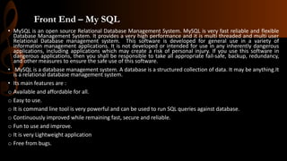 Front End – My SQL
• MySQL is an open source Relational Database Management System. MySQL is very fast reliable and flexible
Database Management System. It provides a very high performance and it is multi threaded and multi user
Relational Database management system. This software is developed for general use in a variety of
information management applications. It is not developed or intended for use in any inherently dangerous
applications, including applications which may create a risk of personal injury. If you use this software in
dangerous applications, then you shall be responsible to take all appropriate fail-safe, backup, redundancy,
and other measures to ensure the safe use of this software.
• MySQL is a database management system. A database is a structured collection of data. It may be anything.It
is a relational database management system.
• Its main features are :
o Available and affordable for all.
o Easy to use.
o It is command line tool is very powerful and can be used to run SQL queries against database.
o Continuously improved while remaining fast, secure and reliable.
o Fun to use and improve.
o It is very Lightweight application
o Free from bugs.
 