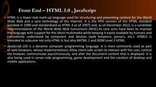Front End – HTML 5.0 , JavaScript
• HTML is a Hyper text mark-up language used for structuring and presenting content for the World
Wide Web and a core technology of the Internet. It is the fifth revision of the HTML standard
(created in 1990 and standardized as HTML 4 as of 1997) and, as of December 2012, is a candidate
recommendation of the World Wide Web Consortium (W3C).Its core aims have been to improve
the language with support for the latest multimedia while keeping it easily readable by humans and
consistently understood by computers and devices (web browsers, parsers, etc.). HTML5 is
intended to subsume not only HTML 4, but also XHTML 1 and DOM Level 2 HTML.
• JavaScript (JS) is a dynamic computer programming language. It is most commonly used as part
of web browsers, whose implementations allow client-side scripts to interact with the user, control
the browser, communicate asynchronously, and alter the document content that is displayed. It is
also being used in server-side programming, game development and the creation of desktop and
mobile applications.
 