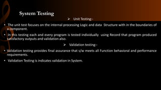 System Testing
 Unit Testing:-
• The unit test focuses on the internal processing Logic and data Structure with in the boundaries of
a component.
• In this testing each and every program is tested individually using Record that program produced
satisfactory outputs and validation also.
 Validation testing:-
• Validation testing provides final assurance that s/w meets all Function behavioral and performance
requirements.
• Validation Testing is indicates validation in System.
 