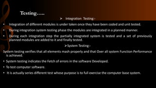 Testing…..
 Integration Testing:-
• Integration of different modules is under taken once they have been coded and unit tested.
• During integration system testing phase the modules are integrated in a planned manner.
• During each integration step the partially integrated system is tested and a set of previously
planned modules are added to it and finally tested.
System Testing:-
System testing verifies that all elements mash properly and that Over all system Function Performance
is achieved.
• System testing indicates the Fetch of errors in the software Developed.
• To test computer software.
• It is actually series different test whose purpose is to full exercise the computer base system.
 