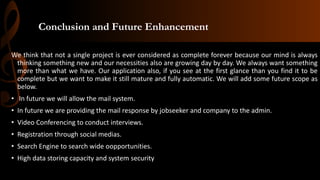 Conclusion and Future Enhancement
We think that not a single project is ever considered as complete forever because our mind is always
thinking something new and our necessities also are growing day by day. We always want something
more than what we have. Our application also, if you see at the first glance than you find it to be
complete but we want to make it still mature and fully automatic. We will add some future scope as
below.
• In future we will allow the mail system.
• In future we are providing the mail response by jobseeker and company to the admin.
• Video Conferencing to conduct interviews.
• Registration through social medias.
• Search Engine to search wide oopportunities.
• High data storing capacity and system security
 