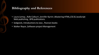 Bibliography and References
• Laura Lemay , Rafe Colburn ,Jennifer Kyrnin ,Mastering HTML,CSS & JavaScript
Web publishing , BPB publications
• Sedgwick, Introductions to Java , Pearson books
• Walker Royce ,Software project Management
 