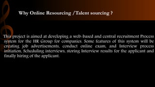 Why Online Resourcing /Talent sourcing ?
This project is aimed at developing a web-based and central recruitment Process
system for the HR Group for companies. Some features of this system will be
creating job advertisements, conduct online exam, and Interview process
initiation, Scheduling interviews, storing Interview results for the applicant and
finally hiring of the applicant.
 