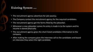 Existing System ....
• The recruitment agency advertises for job vacancy.
• The Company contact the recruitment agency for the required candidates.
• The recruitment agency get the forms filled by the jobseeker.
• Whenever a new jobseeker comes his entry is made in to the system and his
resume is stored physically.
• The recruitment agency gives the short listed candidates information to the
company.
• After making the company gives the interview call to the candidates and based
on interview they select the right candidate.
 