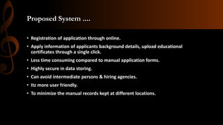 Proposed System ....
• Registration of application through online.
• Apply information of applicants background details, upload educational
certificates through a single click.
• Less time consuming compared to manual application forms.
• Highly secure in data storing.
• Can avoid intermediate persons & hiring agencies.
• Itz more user friendly.
• To minimize the manual records kept at different locations.
 