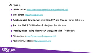 Official Guides https://elixir-lang.org/getting-started/introduction.html
Elixir School https://elixirschool.com
Functional Web Development with Elixir, OTP, and Phoenix - Lance Halvorsen
The Little Elixir & OTP Guidebook - Benjamin Tan Wei Hao
Property-Based Testing with PropEr, Erlang, and Elixir - Fred Hebert
Nice packages https://github.com/h4cc/awesome-elixir
Application Monitoring https://appsignal.com/
Materials
 