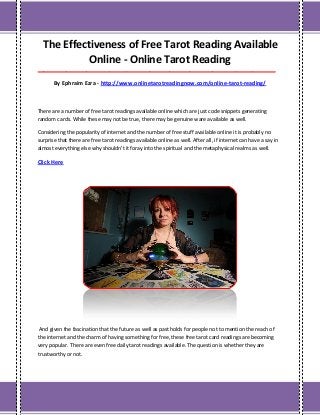 The Effectiveness of Free Tarot Reading Available
Online - Online Tarot Reading
___________________________________________________________________________________
By Ephraim Ezra - http://www.onlinetarotreadingnow.com/online-tarot-reading/
There are a number of free tarot readings available online which are just code snippets generating
random cards. While these may not be true, there may be genuine ware available as well.
Considering the popularity of internet and the number of free stuff available online it is probably no
surprise that there are free tarot readings available online as well. After all, if internet can have a say in
almost everything else why shouldn't it foray into the spiritual and the metaphysical realms as well.
Click Here
And given the fascination that the future as well as past holds for people not to mention the reach of
the internet and the charm of having something for free, these free tarot card readings are becoming
very popular. There are even free daily tarot readings available. The question is whether they are
trustworthy or not.
 