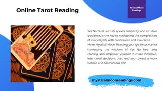Online Tarot Reading
Yes No Tarot, with its speed, simplicity, and intuitive
guidance, is the key to navigating the complexities
of everyday life with confidence and assurance.
Make Mystical Moon Reading your go-to source for
harnessing the wisdom of Yes No free tarot
reading, and empower yourself to make informed,
intentional decisions that lead you toward a more
fulfilled and harmonious life!
mysticalmoonreadings.com
 