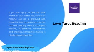 Love Tarot Reading
If you are trying to find the ideal
match or your better half, Love tarot
reading can be a profound and
insightful tool to guide you on this
romantic journey. Love is a complex
tapestry of emotions, connections,
and energies, sometimes making it
challenging to decipher.
mysticalmoonreadings.com
 