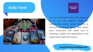 Daily Tarot
Are you looking for daily tarot sessions,
or do you have specific needs like
relationship advice, career insights, or
spiritual guidance? Being clear about
your intentions will assist you in
locating a reader who specializes in the
areas most important to you.
mysticalmoonreadings.com
 