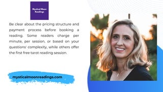 Be clear about the pricing structure and
payment process before booking a
reading. Some readers charge per
minute, per session, or based on your
questions' complexity, while others offer
the first free tarot reading session.
mysticalmoonreadings.com
 