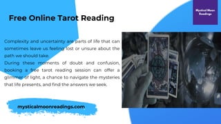 Complexity and uncertainty are parts of life that can
sometimes leave us feeling lost or unsure about the
path we should take.
During these moments of doubt and confusion,
booking a free tarot reading session can offer a
glimmer of light, a chance to navigate the mysteries
that life presents, and find the answers we seek.
Free Online Tarot Reading
mysticalmoonreadings.com
 