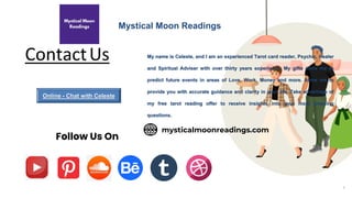ContactUs
8
Mystical Moon Readings
Follow Us On
My name is Celeste, and I am an experienced Tarot card reader, Psychic, Healer
and Spiritual Adviser with over thirty years experience. My gifts allow me to
predict future events in areas of Love, Work, Money and more. Allow me to
provide you with accurate guidance and clarity in your life. Take advantage of
my free tarot reading offer to receive insights into your most pressing
questions.
mysticalmoonreadings.com
Online - Chat with Celeste
 