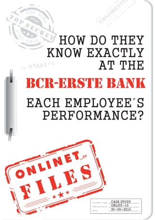 F I L E S
T O P
S E C R E T
Document type:
Registered as:
Date:
CASE STUDY
ONL/03-10
30-09-2010
ONL01
HOW DO THEY
KNOW EXACTLY
AT THE
EACH EMPLOYEE´S
PERFORMANCE?
CONFIDENTI
Order
No:
2010/001
BCR-ERSTE BANK
 