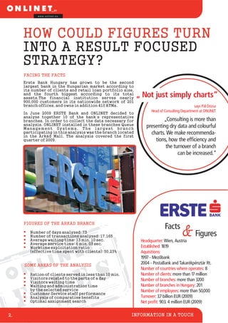 F I L E S
Facts
&Figures
INFORMATION IN A TOUCH
w w w . o n l i n e t . e u
2.
Headquarter:
Number of countries where operates:
Number of clients:
Number of branches:
Number of branches in Hungary:
Wien, Austria
1819
more than 17 million
3200
201
Established:
Number of employees:
Aquisitions:
1997 - Mezõbank
2004 - PostaBank and Takarékpénztár Rt.
8
more than
more than 50,000
Turnover:
Net profit:
3.7 billion EUR (2009)
903. 4 million EUR (2009)
HOW COULD FIGURES TURN
INTO A RESULT FOCUSED
STRATEGY?
FACING THE FACTS
FIGURES OF THE ÁRKÁD BRANCH
SOME AREAS OF THE ANALYSIS
„ Not just simply charts“
says Pál Dózsa
Head of Consulting Department at ONLINET
„Consulting is more than
presenting dry data and colourful
charts. We make recommenda-
tions, how the efficiency and
the turnover of a branch
can be increased.“
Erste Bank Hungary has grown to be the second
largest bank in the Hungarian market according to
its number of clients and retail loan portfolio size,
and the fourth biggest according to its total
assets.The financial institution serves nearly
900,000 customers in its nationwide network of 201
branch offices, and owns in addition 410 ATMs.
In June 2009 ERSTE Bank and ONLINET decided to
analyze together 10 of the bank´s representative
branches. In order to collect the data necessary for
analysis, ONLINET installed in these branches Queue
Management Systems. The largest branch
participating in this analysis was the branch located
in the Árkád Mall. The analysis covered the first
quarter of 2009.
Number of days analyzed: 73
Number of transactions analyzed: 17.165
Average waiting time: 13 min. 10 sec.
Average service time: 6 min. 03 sec.
Worktime exploitation ratio
(effective time spent with clients): 50,23%
Ration of clients served in less than 10 min.
Visitors related to the parts of a day
Visitors waiting time
Waiting and administration time
by the selected service
Customer Service staff performance
Analysis of comparative benefits
Optimal assignment search
 