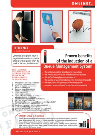 F I L E S
INFORMATION IN A TOUCH
w w w . o n l i n e t . e u
3.
ONLINET Group in a nutshell
ONLINET Group is a European leader in developing, manufacturing Queue & Customer Management Systems and
Digital Signage solutions. With branches in 7 countries and resellers on 3 continents we provide solutions in the
Financial, Telecommunication, Retail, Healthcare, Education, Transport and Public sectors.
Awarded by Deloitte in 3 consecutive years, as one of the fastest growing technology company in the Europe-
Middle East-Africa and Central Europe regions, ONLINET through it’s systems manages around 500,000 customers
daily in more than 1,200 Customer Services.
theadministration/servicetimesbecamemeasurable
thestaffefficiencybecamemeasurable
thesuccessofspecificproduct/servicebecomesmeasurable
theobjectivestaffoptimizationbecamepossible
processesnevermeasuredbefore,becamemeasurable
thecustomerwaitingtimesbecamemeasurable
1. Reorganize calling numbers
2. Increase number of desks
3. Split of human resources
within the region
4. Setting up waiting time
norms and regulations
5. Installation of
information kiosk
6. Installation of pay-in kiosk
with banknote validator
7. Peak hours forecast for customers
8. Earlier branch opening
9. Recommendations to avoid „stressfull periods“
10. Optimal service time calculation
11. Handling the staff performance report
12. Staff selection by photograph
13. Appointment booking (online, text, phone)
14. Text alert for customers before calling
THE 14 POINTS
RECOMMENDATION
PACKAGE FOR THE
ERSTE BANK,
ÁRKÁD BRANCH,
IN HEADWORDS
EFFICIENCY
„The reach of a specific result or
target with the minimum possible
effort or with a specific effort the
reach of the best possible result.“
as described in Economics
Proven benefits
of the induction of a
Queue Management System
 