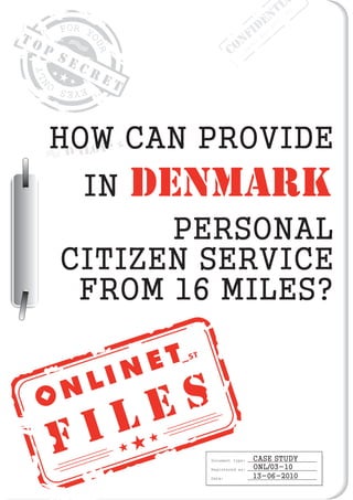 F I L E S
T O P
S E C R E T
Document type:
Registered as:
Date:
CASE STUDY
ONL/03-10
13-06-2010
ONL01HOW CAN PROVIDE
PERSONAL
CITIZEN SERVICE
FROM 16 MILES?
CONFIDENTI
Order
No:
2010/001
IN DENMARK
 