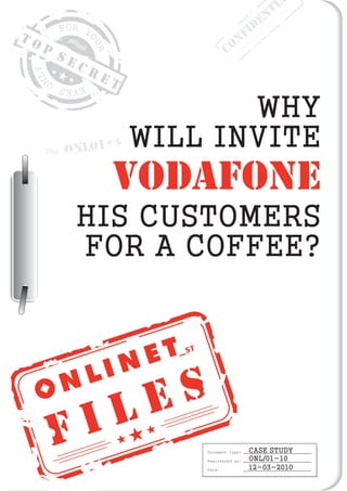 F I L E S
T O P
S E C R E T
Document type:
Registered as:
Date:
CASE STUDY
ONL/01-10
12-03-2010
ONL01
WHY
WILL INVITE
HIS CUSTOMERS
FOR A COFFEE?
VODAFONE
CONFIDENTI
Order
No:
2010/001
 